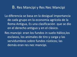 B. Res Mancipi y Res Nec Mancipi
La diferencia se basa en la desigual importancia
  de cada grupo en la economía agrícola de la
  Roma Antigua, Es una clasificación que se dio
  en el derecho antiguo y en el clásico.
Res mancipi: eran los fundos in suelo Itálico,los
  esclavos, los animales de tiro y carga y las
  servidumbres sobre fundos rústicos; las
  demás eran res nec mancipi.
 