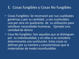 E. Cosas fungibles y Cosas No fungibles

• Cosas Fungibles: Se reconocen por sus cualidades
  genéricas y por su cantidad , y son sustituibles
  una por otra sin quebranto de su utilización para
  satisfacer necesidades humanas. Ejemplo una
  cantidad de dinero
• Cosa No fungibles: Son aquellas que se distinguen
  por su individualidad, y en ellas si se considera
  determinante una sustitución. Estas cosas se
  definen por su nombre y características que la
  materializan de modo inconfundible.
 