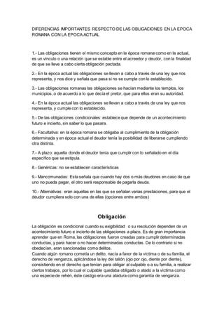 DIFERENCIAS IMPORTANTES RESPECTO DE LAS OBLIGACIONES EN LA EPOCA
ROMANA CON LA EPOCA ACTUAL
1.- Las obligaciones tienen el mismo concepto en la época romana como en la actual,
es un vínculo o una relación que se estable entre el acreedor y deudor, con la finalidad
de que se lleve a cabo cierta obligación pactada.
2.- En la época actual las obligaciones se llevan a cabo a través de una ley que nos
representa, y nos dice y señala que pasa si no se cumple con lo establecido.
3.- Las obligaciones romanas las obligaciones se hacían mediante los templos, los
municipios, o de acuerdo a lo que decía el pretor, que para ellos eran su autoridad.
4.- En la época actual las obligaciones se llevan a cabo a través de una ley que nos
representa, y cumple con lo establecido.
5.- De las obligaciones condicionales: establece que depende de un acontecimiento
futuro e incierto, sin saber lo que pasara.
6.- Facultativa: en la época romana se obligaba al cumplimiento de la obligación
determinada y en época actual el deudor tenía la posibilidad de liberarse cumpliendo
otra distinta.
7.- A plazo: aquella donde el deudor tenía que cumplir con lo señalado en el día
específico que se estipula.
8.- Genéricas: no se establecen características
9.- Mancomunadas: Esta señala que cuando hay dos o más deudores en caso de que
uno no pueda pagar, el otro será responsable de pagarla deuda.
10.- Alternativas: eran aquellas en las que se señalan varias prestaciones, para que el
deudor cumpliera solo con una de ellas (opciones entre ambos)
Obligación
La obligación es condicional cuando su exigibilidad o su resolución dependen de un
acontecimiento futuro e incierto de las obligaciones a plazo, Es de gran importancia
aprender que en Roma, las obligaciones fueron creadas para cumplir determinadas
conductas, y para hacer o no hacer determinadas conductas. De lo contrario si no
obedecían, eran sancionadas como delitos.
Cuando algún romano cometía un delito, nacía a favor de la víctima o de su familia, el
derecho de venganza, aplicándose la ley del talión (ojo por ojo, diente por diente),
consistiendo en el derecho que tenían para obligar al culpable o a su familia, a realizar
ciertos trabajos, por lo cual el culpable quedaba obligado o atado a la víctima como
una especie de rehén, éste castigo era una atadura como garantía de venganza.
 