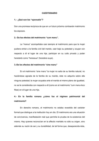 CUESTIONARIO 
1.- ¿Qué son los “sponsalia”? 
Son una promesa recíproca de que en un futuro próximo contraerán matrimonio 
los esposos. 
2.- Da los efectos del matrimonio “cum manu”. 
La “manus” acompañaba casi siempre al matrimonio para que la mujer 
pudiera entrar a la familia civil del marido, caer bajo su potestad y ocupar con 
respecto a él el lugar de una hija, participar en su culto privado y poder 
heredarlo como “heressua” (heredera suya). 
3.-Da los efectos del matrimonio “sine manu” 
En el matrimonio “sine manu” la mujer no salía de su familia natural, no 
haciéndose agnada de la familia de su marido, éste no adquiría sobre ella 
ninguna potestad; la mujer ocupaba ante el marido el mismo plano de igualdad, 
no se le consideraba con respecto a él (como en el matrimonio “cum manu-loco 
filiae) en el lugar de una hija. 
4.- En la familia romana ¿cómo fue el régimen patrimonial del 
matrimonio? 
En derecho romano, el matrimonio no estaba revestido del carácter 
formal que distingue a la institución hoy en día. El matrimonio era una situación 
de convivencia, manifestación real que permitía la prueba de la existencia del 
mismo. Hay quienes reconocían en la affectio maritalis no sólo su origen, sino 
además su razón de ser y su durabilidad, de tal forma que, desaparecida ésta, 
 