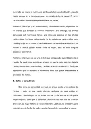 terminaba así mismo el matrimonio, por lo cual el divorcio (institución existente 
desde siempre en el derecho romano) era mirado de forma natural. El hecho 
del matrimonio no alteraba la pertenencia de los bienes. 
El marido y la mujer (o su poderhabiente) continuaban siendo propietarios de 
los bienes que tuviesen al contraer matrimonio. Sin embargo, los efectos 
personales del matrimonio tenían una influencia decisiva en los efectos 
patrimoniales. La figura determinante de las relaciones patrimoniales entre 
marido y mujer era la manus. Cuando el matrimonio se realizaba adquiriendo el 
marido la manus (poder marital sobre la mujer), ésta no tenía ninguna 
capacidad patrimonial. 
Por tanto, si la mujer era sui iuris, todo lo que tenía pasaba automáticamente al 
marido. De igual forma sucedía en el caso en que la mujer estuviera bajo la 
patria potestas de su paterfamilias y cambiara a la manus del marido. Cualquier 
aportación que se realizara al matrimonio tenía que pasar forzosamente a 
propiedad del marido. 
5.- Define el concubinato. 
Otra forma de comunidad conyugal, en el que existía unión estable de 
hombre y mujer sin que medie intención recíproca de estar unidos en 
matrimonio. Se distinguía de las iustae nupciae por la posición social que la 
mujer ocupaba, como por la condición jurídica de los hijos que de la unión 
provenían. La mujer no tenía el Honor matrimonii. Los hijos, no entraban bajo la 
potestad ni en la familia del padre, seguían la condición personal de la madre. 
 