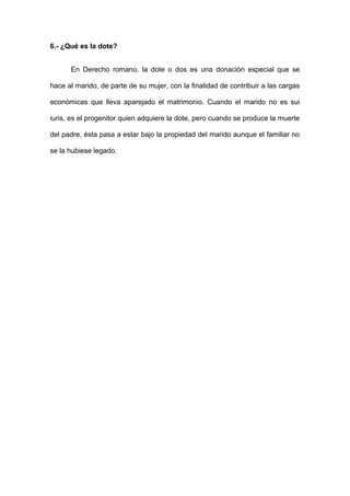 6.- ¿Qué es la dote? 
En Derecho romano, la dote o dos es una donación especial que se 
hace al marido, de parte de su mujer, con la finalidad de contribuir a las cargas 
económicas que lleva aparejado el matrimonio. Cuando el marido no es sui 
iuris, es el progenitor quien adquiere la dote, pero cuando se produce la muerte 
del padre, ésta pasa a estar bajo la propiedad del marido aunque el familiar no 
se la hubiese legado. 
 
