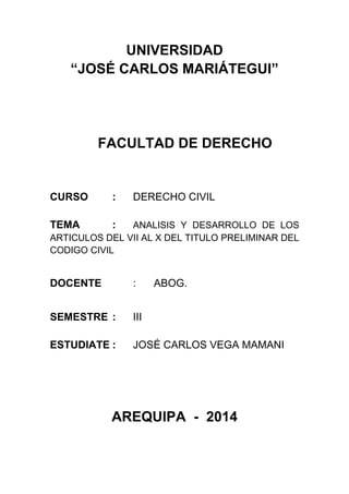 UNIVERSIDAD 
“JOSÉ CARLOS MARIÁTEGUI” 
FACULTAD DE DERECHO 
CURSO : DERECHO CIVIL 
TEMA : ANALISIS Y DESARROLLO DE LOS 
ARTICULOS DEL VII AL X DEL TITULO PRELIMINAR DEL 
CODIGO CIVIL 
DOCENTE : ABOG. 
SEMESTRE : III 
ESTUDIATE : JOSÉ CARLOS VEGA MAMANI 
AREQUIPA - 2014 
 