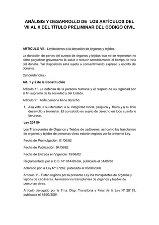 ANÁLISIS Y DESARROLLO DE LOS ARTÍCULOS DEL 
VII AL X DEL TÍTULO PRELIMINAR DEL CÓDIGO CIVIL 
ARTICULO VII.- Limitaciones a la donación de órganos y tejidos.- 
La donación de partes del cuerpo de órganos y tejidos que no se regeneran no 
debe perjudicar gravemente la salud o reducir sensiblemente el tiempo de vida 
del dónate. Tal disposición está sujeta a consentimiento expreso y escrito del 
donante. 
Concordancias.- 
Art. 1 y 2 de la Constitución 
Artículo 1°. La defensa de la persona humana y el respeto de su dignidad son 
el fin supremo de la sociedad y del Estado. 
Artículo 2°. Toda persona tiene derecho: 
1. A la vida, a su identidad, a su integridad moral, psíquica y física y a su libre 
desarrollo y bienestar. El concebido es sujeto de derecho en todo cuanto le 
favorece. 
Ley 23415- 
Los Transplantes de Órganos y Tejidos de cadáveres, así como los trasplantes 
de órganos y tejidos de personas vivas estarán regidos por la presente Ley. 
Fecha de Promulgación: 01/06/82 
Fecha de Publicación: 04/06/82 
Fecha de Entrada en Vigencia: 19/06/82 
Reglamentada por el D.S. N° 014-88-SA, publicada el 31/05/88 
Aclarado por la Ley Nº 27282, publicada el 08/06/2000 
Artículo 1°.- Están regidos por la presente Ley los transplantes de órganos y 
tejidos de cadáveres. Asimismo los transplantes de órganos y tejidos de 
personas vivas. 
Artículo derogado por la 7ma. Disp. Transitoria y Final de la Ley Nº 28189, 
publicada el 18/03/2004 
 