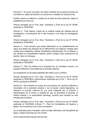 Artículo 2°.- Al ocurrir la muerte, los restos mortales de la persona humana se 
convierten en objeto de derecho, se conservan y respetan de acuerdo a ley. 
Pueden usarse en defensa y cuidado de la salud de otras personas, según lo 
establecido por esta Ley. 
Artículo derogado por la 7ma. Disp. Transitoria y Final de la Ley Nº 28189, 
publicada el 18/03/2004 
Artículo 3°.- Todo órgano o tejido de un cadáver puede ser utilizado para la 
prolongación o conservación de la vida humana o con fines de investigación 
científica. 
Artículo derogado por la 7ma. Disp. Transitoria y Final de la Ley Nº 28189, 
publicada el 18/03/2004 
Artículo 4°.- Toda persona que reciba tratamiento en un establecimiento de 
salud, que desee que después de su fallecimiento sus órganos o tejidos sean 
usados para trasplantes, deberá manifestarlo expresamente. En su defecto, y 
por razones de imposibilidad material, podrán otorgar dicha autorización los 
padres, hijos o el cónyuge. 
Artículo derogado por la 7ma. Disp. Transitoria y Final de la Ley Nº 28189, 
publicada el 18/03/2004 
Artículo 5°.- Para los efectos de la presente ley, se considera muerte, a la 
cesación definitiva o irreversible de la actividad cerebral. 
Su constatación es de responsabilidad del médico que la certifica. 
Artículo derogado por la 7ma. Disp. Transitoria y Final de la Ley Nº 28189, 
publicada el 18/03/2004; anteriormente modificado por el Art. 1° de la Ley N° 
24703, publicada el 25/06/87 
Artículo 6°.- Para declarar la muerte de una persona, por cesación definitiva e 
irreversible de la actividad cerebral o da la función cardio-respiratoria, se 
requerirá el acuerdo unánime de una junta integrada por: el Director o 
representante de la Clínica u Hospital en que se encuentre el paciente, el 
médico tratante y un especialista neurólogo, acuerdo que constará en acta 
firmada para tal efecto. 
Artículo derogado por la 7ma. Disp. Transitoria y Final de la Ley Nº 28189, 
publicada el 18/03/2004 Artículo 7°.- Para los transplantes de órganos y 
tejidos, de una persona viva a otra, se requiere: 
a) La necesidad para el receptor, como la mejor alternativa, del transplante del 
tejido u órgano lesionado por otro similar; 
b) El consentimiento expreso del donante. 
 