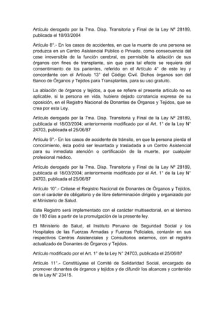 Artículo derogado por la 7ma. Disp. Transitoria y Final de la Ley Nº 28189, 
publicada el 18/03/2004 
Artículo 8°.- En los casos de accidentes, en que la muerte de una persona se 
produzca en un Centro Asistencial Público o Privado, como consecuencia del 
cese irreversible de la función cerebral, es permisible la ablación de sus 
órganos con fines de transplante, sin que para tal efecto se requiera del 
consentimiento de los parientes, referido en el Artículo 4° de este ley y 
concordante con el Artículo 13° del Código Civil. Dichos órganos son del 
Banco de Órganos y Tejidos para Transplantes, para su uso gratuito. 
La ablación de órganos y tejidos, a que se refiere el presente artículo no es 
aplicable, si la persona en vida, hubiera dejado constancia expresa de su 
oposición, en el Registro Nacional de Donantes de Órganos y Tejidos, que se 
crea por esta Ley. 
Artículo derogado por la 7ma. Disp. Transitoria y Final de la Ley Nº 28189, 
publicada el 18/03/2004; anteriormente modificado por el Art. 1° de la Ley N° 
24703, publicada el 25/06/87 
Artículo 9°.- En los casos de accidente de tránsito, en que la persona pierda el 
conocimiento, ésta podrá ser levantada y trasladada a un Centro Asistencial 
para su inmediata atención o certificación de la muerte, por cualquier 
profesional médico. 
Artículo derogado por la 7ma. Disp. Transitoria y Final de la Ley Nº 28189, 
publicada el 18/03/2004; anteriormente modificado por el Art. 1° de la Ley N° 
24703, publicada el 25/06/87 
Artículo 10°.- Créase el Registro Nacional de Donantes de Órganos y Tejidos, 
con el carácter de obligatorio y de libre determinación dirigido y organizado por 
el Ministerio de Salud. 
Este Registro será implementado con el carácter multisectorial, en el término 
de 180 días a partir de la promulgación de la presente ley. 
El Ministerio de Salud, el Instituto Peruano de Seguridad Social y los 
Hospitales de las Fuerzas Armadas y Fuerzas Policiales, contarán en sus 
respectivos Centros Asistenciales y Consultorios externos, con el registro 
actualizado de Donantes de Órganos y Tejidos. 
Artículo modificado por el Art. 1° de la Ley N° 24703, publicada el 25/06/87 
Artículo 11°.- Constitúyase el Comité de Solidaridad Social, encargado de 
promover donantes de órganos y tejidos y de difundir los alcances y contenido 
de la Ley N° 23415. 
 