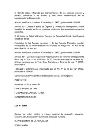 El Comité estará integrado por representantes de los sectores público y 
privado vinculados a la materia y que serán determinados en el 
correspondiente Reglamento. 
Artículo modificado por el Art. 1° de la Ley N° 24703, publicada el 25/06/87 
Artículo 12°.- Créase el Banco de Órganos y Tejidos para Transplantes, con la 
finalidad de atender en forma oportuna y eficiente, los requerimientos de los 
pacientes. 
El Ministerio de Salud, el Instituto Peruano de Seguridad Social y los Órganos 
Directivos de los 
Hospitales de las Fuerzas Armadas y de las Fuerzas Policiales, quedan 
encargados de su implementación en un plazo no mayor de 180 días de la 
promulgación de esta ley. 
Artículo modificado por el Art. 1° de la Ley N° 24703, publicada el 25/06/87 
Artículo 13°.- Queda encargado el Poder Ejecutivo de reformar el Reglamento 
de la Ley N° 23415, en el término de 60 días de promulgación de esta ley. 
Artículo derogado por la 7ma. Disp. Transitoria y Final de la Ley Nº 28189, 
publicada el 
18/03/2004; anteriormente modificado por el Art. 1° de la Ley N° 24703, 
publicada el 25/06/87 
Comuníquese al Presidente de la República para su promulgación. 
POR TANTO: 
Mando se publique y cumpla. 
Lima, 1° de junio de 1982. 
FERNANDO BELAUNDE TERRY. 
JUAN FRANCO PONCE. 
LEY N° 26454 
Declara de orden público e interés nacional la obtención, donación, 
conservación, transfusión y suministro de sangre humana. 
EL PRESIDENTE DE LA REPUBLICA 
POR CUANTO: 
 