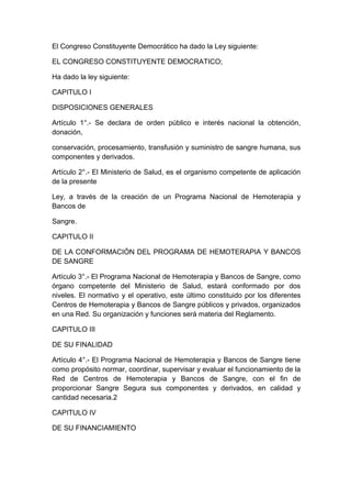 El Congreso Constituyente Democrático ha dado la Ley siguiente: 
EL CONGRESO CONSTITUYENTE DEMOCRATICO; 
Ha dado la ley siguiente: 
CAPITULO I 
DISPOSICIONES GENERALES 
Artículo 1°.- Se declara de orden público e interés nacional la obtención, 
donación, 
conservación, procesamiento, transfusión y suministro de sangre humana, sus 
componentes y derivados. 
Artículo 2°.- El Ministerio de Salud, es el organismo competente de aplicación 
de la presente 
Ley, a través de la creación de un Programa Nacional de Hemoterapia y 
Bancos de 
Sangre. 
CAPITULO II 
DE LA CONFORMACIÓN DEL PROGRAMA DE HEMOTERAPIA Y BANCOS 
DE SANGRE 
Artículo 3°.- El Programa Nacional de Hemoterapia y Bancos de Sangre, como 
órgano competente del Ministerio de Salud, estará conformado por dos 
niveles. El normativo y el operativo, este último constituido por los diferentes 
Centros de Hemoterapia y Bancos de Sangre públicos y privados, organizados 
en una Red. Su organización y funciones será materia del Reglamento. 
CAPITULO III 
DE SU FINALIDAD 
Artículo 4°.- El Programa Nacional de Hemoterapia y Bancos de Sangre tiene 
como propósito normar, coordinar, supervisar y evaluar el funcionamiento de la 
Red de Centros de Hemoterapia y Bancos de Sangre, con el fin de 
proporcionar Sangre Segura sus componentes y derivados, en calidad y 
cantidad necesaria.2 
CAPITULO IV 
DE SU FINANCIAMIENTO 
 