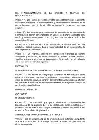 DEL FRACCIONAMIENTO DE LA SANGRE Y PLANTAS DE 
HEMODERIVADOS 
Artículo 11°.- Las Plantas de Hemoderivados son establecimientos legalmente 
autorizados dedicados al fraccionamiento y transformación industrial de la 
sangre humana, con el fin de obtener productos derivados para uso 
terapéutico. 
Artículo 12°.- Las aféresis como mecanismo de obtención de componentes de 
la sangre, sólo podrán ser empleadas en Bancos de Sangre habilitados para 
ese fin y deberá corresponder a un programa concreto de acuerdo a las 
necesidades del país. 
Artículo 13°.- La práctica de los procedimientos de aféresis como recurso 
terapéutico, deberá realizarse bajo la responsabilidad de un profesional de la 
salud especializado en el ramo. 
Artículo 14°.- El Programa Nacional de Hemoterapia y Bancos de Sangre 
supervisará y fiscalizará en forma periódica la calidad, pureza, potencia, 
inocuidad, eficacia y seguridad de los productos de acuerdo con los patrones 
nacionales e internacionales vigentes. 
CAPITULO VIII 
DE LAS SITUCIONES DE CATASTROFE Y EMERGENCIA NACIONAL 
Artículo 15°.- Los Bancos de Sangre que conforman la Red Nacional están 
obligados a mantener una reserva estratégica, permanente y renovable del 
listado de personas, insumos, sangre y componentes sanguíneos para atender 
una demanda inusitada en situaciones de catástrofe o emergencia nacional en 
coordinación con el Sistema 
Nacional de Defensa Civil. 
CAPITULO IX 
DE LAS SANCIONES 
Artículo 16°.- Las sanciones por ejercer actividades contraviniendo las 
disposiciones de la presente Ley y su reglamento, serán establecidas y 
ejecutadas de acuerdo a los Códigos Sanitarios y Penal, así como a las 
normas de Ética y Deontología Médica. 
DISPOSICIONES COMPLEMENTARIAS Y FINALES 
Primera.- Para el cumplimiento de la presente Ley la autoridad competente 
fomentará la donación de la sangre humana, a través de campañas de 
educación sanitaria. 
 