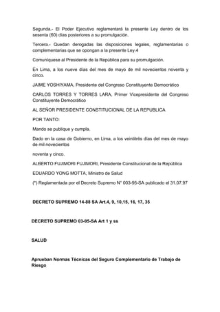Segunda.- El Poder Ejecutivo reglamentará la presente Ley dentro de los 
sesenta (60) días posteriores a su promulgación. 
Tercera.- Quedan derogadas las disposiciones legales, reglamentarias o 
complementarias que se opongan a la presente Ley.4 
Comuníquese al Presidente de la República para su promulgación. 
En Lima, a los nueve días del mes de mayo de mil novecientos noventa y 
cinco. 
JAIME YOSHIYAMA, Presidente del Congreso Constituyente Democrático 
CARLOS TORRES Y TORRES LARA, Primer Vicepresidente del Congreso 
Constituyente Democrático 
AL SEÑOR PRESIDENTE CONSTITUCIONAL DE LA REPUBLICA 
POR TANTO: 
Mando se publique y cumpla. 
Dado en la casa de Gobierno, en Lima, a los veintitrés días del mes de mayo 
de mil novecientos 
noventa y cinco. 
ALBERTO FUJIMORI FUJIMORI, Presidente Constitucional de la República 
EDUARDO YONG MOTTA, Ministro de Salud 
(*) Reglamentada por el Decreto Supremo N° 003-95-SA publicado el 31.07.97 
DECRETO SUPREMO 14-88 SA Art.4, 9, 10,15, 16, 17, 35 
DECRETO SUPREMO 03-95-SA Art 1 y ss 
SALUD 
Aprueban Normas Técnicas del Seguro Complementario de Trabajo de 
Riesgo 
 