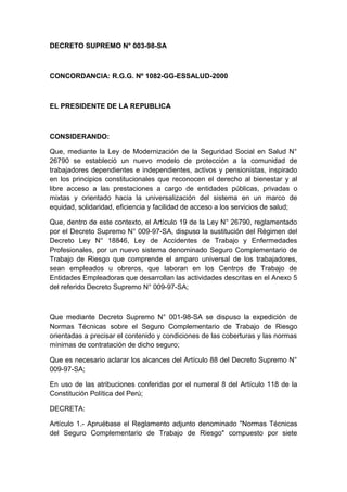 DECRETO SUPREMO N° 003-98-SA 
CONCORDANCIA: R.G.G. Nº 1082-GG-ESSALUD-2000 
EL PRESIDENTE DE LA REPUBLICA 
CONSIDERANDO: 
Que, mediante la Ley de Modernización de la Seguridad Social en Salud N° 
26790 se estableció un nuevo modelo de protección a la comunidad de 
trabajadores dependientes e independientes, activos y pensionistas, inspirado 
en los principios constitucionales que reconocen el derecho al bienestar y al 
libre acceso a las prestaciones a cargo de entidades públicas, privadas o 
mixtas y orientado hacia la universalización del sistema en un marco de 
equidad, solidaridad, eficiencia y facilidad de acceso a los servicios de salud; 
Que, dentro de este contexto, el Artículo 19 de la Ley N° 26790, reglamentado 
por el Decreto Supremo N° 009-97-SA, dispuso la sustitución del Régimen del 
Decreto Ley N° 18846, Ley de Accidentes de Trabajo y Enfermedades 
Profesionales, por un nuevo sistema denominado Seguro Complementario de 
Trabajo de Riesgo que comprende el amparo universal de los trabajadores, 
sean empleados u obreros, que laboran en los Centros de Trabajo de 
Entidades Empleadoras que desarrollan las actividades descritas en el Anexo 5 
del referido Decreto Supremo N° 009-97-SA; 
Que mediante Decreto Supremo N° 001-98-SA se dispuso la expedición de 
Normas Técnicas sobre el Seguro Complementario de Trabajo de Riesgo 
orientadas a precisar el contenido y condiciones de las coberturas y las normas 
mínimas de contratación de dicho seguro; 
Que es necesario aclarar los alcances del Artículo 88 del Decreto Supremo N° 
009-97-SA; 
En uso de las atribuciones conferidas por el numeral 8 del Artículo 118 de la 
Constitución Política del Perú; 
DECRETA: 
Artículo 1.- Apruébase el Reglamento adjunto denominado "Normas Técnicas 
del Seguro Complementario de Trabajo de Riesgo" compuesto por siete 
 