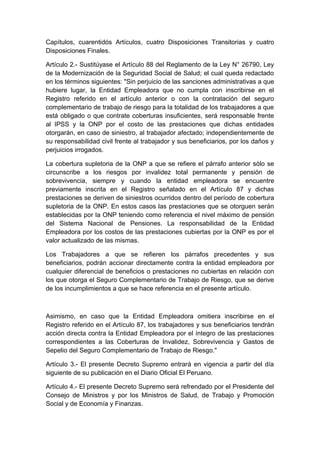 Capítulos, cuarentidós Artículos, cuatro Disposiciones Transitorias y cuatro 
Disposiciones Finales. 
Artículo 2.- Sustitúyase el Artículo 88 del Reglamento de la Ley N° 26790, Ley 
de la Modernización de la Seguridad Social de Salud; el cual queda redactado 
en los términos siguientes: "Sin perjuicio de las sanciones administrativas a que 
hubiere lugar, la Entidad Empleadora que no cumpla con inscribirse en el 
Registro referido en el artículo anterior o con la contratación del seguro 
complementario de trabajo de riesgo para la totalidad de los trabajadores a que 
está obligado o que contrate coberturas insuficientes, será responsable frente 
al IPSS y la ONP por el costo de las prestaciones que dichas entidades 
otorgarán, en caso de siniestro, al trabajador afectado; independientemente de 
su responsabilidad civil frente al trabajador y sus beneficiarios, por los daños y 
perjuicios irrogados. 
La cobertura supletoria de la ONP a que se refiere el párrafo anterior sólo se 
circunscribe a los riesgos por invalidez total permanente y pensión de 
sobrevivencia, siempre y cuando la entidad empleadora se encuentre 
previamente inscrita en el Registro señalado en el Artículo 87 y dichas 
prestaciones se deriven de siniestros ocurridos dentro del período de cobertura 
supletoria de la ONP. En estos casos las prestaciones que se otorguen serán 
establecidas por la ONP teniendo como referencia el nivel máximo de pensión 
del Sistema Nacional de Pensiones. La responsabilidad de la Entidad 
Empleadora por los costos de las prestaciones cubiertas por la ONP es por el 
valor actualizado de las mismas. 
Los Trabajadores a que se refieren los párrafos precedentes y sus 
beneficiarios, podrán accionar directamente contra la entidad empleadora por 
cualquier diferencial de beneficios o prestaciones no cubiertas en relación con 
los que otorga el Seguro Complementario de Trabajo de Riesgo, que se derive 
de los incumplimientos a que se hace referencia en el presente artículo. 
Asimismo, en caso que la Entidad Empleadora omitiera inscribirse en el 
Registro referido en el Artículo 87, los trabajadores y sus beneficiarios tendrán 
acción directa contra la Entidad Empleadora por el íntegro de las prestaciones 
correspondientes a las Coberturas de Invalidez, Sobrevivencia y Gastos de 
Sepelio del Seguro Complementario de Trabajo de Riesgo." 
Artículo 3.- El presente Decreto Supremo entrará en vigencia a partir del día 
siguiente de su publicación en el Diario Oficial El Peruano. 
Artículo 4.- El presente Decreto Supremo será refrendado por el Presidente del 
Consejo de Ministros y por los Ministros de Salud, de Trabajo y Promoción 
Social y de Economía y Finanzas. 
 