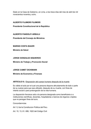 Dado en la Casa de Gobierno, en Lima, a los trece días del mes de abril de mil 
novecientos noventa y ocho. 
ALBERTO FUJIMORI FUJIMORI 
Presidente Constitucional de la República 
ALBERTO PANDOLFI ARBULU 
Presidente del Consejo de Ministros 
MARINO COSTA BAUER 
Ministro de Salud 
JORGE GONZALEZ IZQUIERDO 
Ministro de Trabajo y Promoción Social 
JORGE CAMET DICKMANN 
Ministro de Economía y Finanzas 
ARTICULO 8.- Disposición del cuerpo humano después de la muerte 
Es válido el acto por el cual una persona dispone altruistamente de todo o parte 
de su cuerpo para que sea utilizado, después de su muerte, con fines de 
interés social o para prolongación de la vida humana. 
La disposición favorece solo a la persona designada como beneficiaria o a 
instituciones científicas, docentes, hospitalarias o bancos de órganos o tejidos 
que no persigan fines de lucro. 
Concordanncias 
Art 1,2 de la Constitucion Politica del Peru 
Art. 10, 13, 61, 686, 1622 del Código Civil 
 