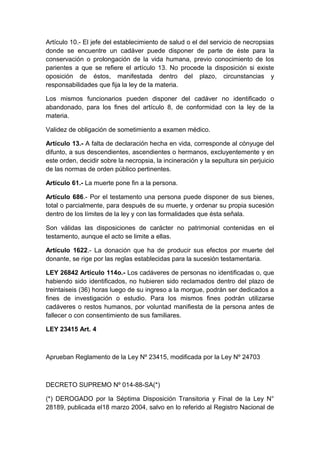 Artículo 10.- El jefe del establecimiento de salud o el del servicio de necropsias 
donde se encuentre un cadáver puede disponer de parte de éste para la 
conservación o prolongación de la vida humana, previo conocimiento de los 
parientes a que se refiere el artículo 13. No procede la disposición si existe 
oposición de éstos, manifestada dentro del plazo, circunstancias y 
responsabilidades que fija la ley de la materia. 
Los mismos funcionarios pueden disponer del cadáver no identificado o 
abandonado, para los fines del artículo 8, de conformidad con la ley de la 
materia. 
Validez de obligación de sometimiento a examen médico. 
Artículo 13.- A falta de declaración hecha en vida, corresponde al cónyuge del 
difunto, a sus descendientes, ascendientes o hermanos, excluyentemente y en 
este orden, decidir sobre la necropsia, la incineración y la sepultura sin perjuicio 
de las normas de orden público pertinentes. 
Artículo 61.- La muerte pone fin a la persona. 
Artículo 686.- Por el testamento una persona puede disponer de sus bienes, 
total o parcialmente, para después de su muerte, y ordenar su propia sucesión 
dentro de los límites de la ley y con las formalidades que ésta señala. 
Son válidas las disposiciones de carácter no patrimonial contenidas en el 
testamento, aunque el acto se limite a ellas. 
Artículo 1622.- La donación que ha de producir sus efectos por muerte del 
donante, se rige por las reglas establecidas para la sucesión testamentaria. 
LEY 26842 Artículo 114o.- Los cadáveres de personas no identificadas o, que 
habiendo sido identificados, no hubieren sido reclamados dentro del plazo de 
treintaiseis (36) horas luego de su ingreso a la morgue, podrán ser dedicados a 
fines de investigación o estudio. Para los mismos fines podrán utilizarse 
cadáveres o restos humanos, por voluntad manifiesta de la persona antes de 
fallecer o con consentimiento de sus familiares. 
LEY 23415 Art. 4 
Aprueban Reglamento de la Ley Nº 23415, modificada por la Ley Nº 24703 
DECRETO SUPREMO Nº 014-88-SA(*) 
(*) DEROGADO por la Séptima Disposición Transitoria y Final de la Ley N° 
28189, publicada el18 marzo 2004, salvo en lo referido al Registro Nacional de 
 