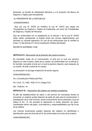 Donantes, al Comité de Solidaridad Nacional y a la Creación del Banco de 
Órganos y Tejidos para transplantes. 
AL PRESIDENTE DE LA REPUBLICA 
CONSIDERANDO: 
Que por Ley N° 24703 se modifica la Ley N° 23415 que regula los 
Transplantes de Organos y Tejidos de Cadáveres, así como los Transplantes 
de Órganos y Tejidos de Personas. 
Que de conformidad con lo establecido en el artículo 1 de la Ley N° 24703 
antes citada corresponde al Estado dictar las normas reglamentarias que 
permitan su correcta aplicación; En uso de las atribuciones que le confiere el 
inciso 11) del artículo 211 de la Constitución Política del Estado. 
DECRETO SUPREMO 14-88 
ARTICULO 9.- Revocación de la donación del cuerpo humano.- 
Es revocable, antes de su consumación, el acto por el cual una persona 
dispone en vida humana, parte de su cuerpo, de conformidad con el articulo 6. 
Es también revocable el acto por el cual la persona dispone, para después de 
su muerte, de todo o parte de su cuerpo. 
La revocación no da lugar al ejercicio de acción alguna. 
CONCORDANCIAS.- 
Art. 2 Constitución Política del Perú. 
Art. 5 al 8, 13, 1465, 1638, 2114, Código Civil. 
DS. 14-88 Art. 19 
ARTICULO 10.- Disposición del cadáver por entidad competente. 
El jefe del establecimiento de salud, o del servicio de necropsias donde se 
encuentre un cadáver puede disponer de parte de este para la conservación o 
prolongación de la vida humana, previo conocimiento de los parientes a que se 
refiere el Art. 13. No procede la disposición si existe oposición de estos, 
manifestada dentro del plazo, circunstancia y responsabilidades que fija la ley 
de la materia. 
Los mismos funcionarios pueden disponer del cadáver no identificado o 
abandonado, para los fines del art 8, de conformidad con la ley de la materia. 
CONCORDANCIAS. 
 