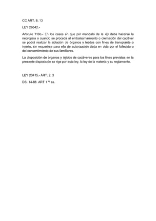 CC ART. 8, 13 
LEY 26842.- 
Artículo 110o.- En los casos en que por mandato de la ley deba hacerse la 
necropsia o cuando se proceda al embalsamamiento o cremación del cadáver 
se podrá realizar la ablación de órganos y tejidos con fines de transplante o 
injerto, sin requerirse para ello de autorización dada en vida por el fallecido o 
del consentimiento de sus familiares. 
La disposición de órganos y tejidos de cadáveres para los fines previstos en la 
presente disposición se rige por esta ley, la ley de la materia y su reglamento. 
LEY 23415.- ART. 2, 3 
DS. 14-88 ART 1 Y ss. 
