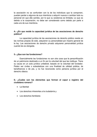 la asociación no se confunden con la de los individuos que la componen, 
pueden perder a algunos de sus miembros o adquirir nuevos o cambiar todo su 
personal sin que ella cambie, por lo que su existencia es limitada, Lo que es 
debido a la corporación, no debe ser considerado como debido por parte a 
cada uno de sus miembros. 
4.- ¿En que reside la capacidad jurídica de las asociaciones de derecho 
público? 
La capacidad jurídica de las asociaciones de derecho público reside en 
las normas propias de este, adquieren su personalidad por imperio general de 
la ley. Las asociaciones de derecho privado adquieren personalidad jurídica 
cuando les es otorgada. 
5.- ¿Que son las fundaciones? 
Esencialmente las fundaciones no son otra cosa que la personificación 
de un patrimonio destinado a un fin por la voluntad del que las instituye. Tiene 
su causa en un acto jurídico unilateral, basado en la voluntad del fundador. 
Peden ser civiles o eclesiásticas con una finalidad de utilidad pública, de 
beneficencia o de pia, y no fue reconocida como persona jurídica por el 
derecho clásico. 
6.- ¿Cuales son los elementos que forman el caput o registro del 
ciudadano romano? 
· La libertad 
· Los derechos inherentes a la ciudadanía y 
· Los derechos familiares 
 