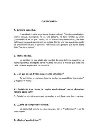CUESTIONARIO 
1.- Define la esclavitud. 
La esclavitud es la negación de la personalidad. El esclavo en el origen 
(homo, servus, mancipium) no es una persona, no tiene familia: su unión 
(contubernium) es un puro hecho, no un matrimonio (matrimonium); no tiene 
patrimonio; no puede comparecer en justicia. Siendo una "res, puede ser objeto 
de propiedad exclusiva o colectiva. Pertenece a una persona que ejerce sobre 
él la "Dominica potesta". 
2.- Define libertad. 
Un ser libre no está atado a la voluntad de otros de forma coercitiva. La 
libertad garantiza el respeto por la voluntad individual e implica que cada uno 
debe hacerse responsable de sus actos. 
3.- ¿En que se sub dividen las personas sometidas? 
Se subdividen en esclavos, hijos de familia, personas libres “in mancipio” 
y mujeres “in manu”. 
4.- Señala las tres clases de “capitis deminutiones” que el ciudadano 
romano podía sufrir.- 
5.- Señala los principios generales para saber si un infante nace libre o esclavo. 
6.- ¿Cómo se extingue la esclavitud? 
La esclavitud termina de dos maneras, por el "Postliminium" y por la 
manumisión. 
7.- ¿Qué es “postliminium”? 
 