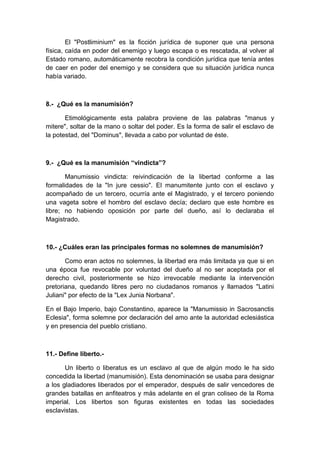 El "Postliminium" es la ficción jurídica de suponer que una persona 
física, caída en poder del enemigo y luego escapa o es rescatada, al volver al 
Estado romano, automáticamente recobra la condición jurídica que tenía antes 
de caer en poder del enemigo y se considera que su situación jurídica nunca 
había variado. 
8.- ¿Qué es la manumisión? 
Etimológicamente esta palabra proviene de las palabras "manus y 
mitere", soltar de la mano o soltar del poder. Es la forma de salir el esclavo de 
la potestad, del "Dominus", llevada a cabo por voluntad de éste. 
9.- ¿Qué es la manumisión “vindicta”? 
Manumissio vindicta: reivindicación de la libertad conforme a las 
formalidades de la "In jure cessio". El manumitente junto con el esclavo y 
acompañado de un tercero, ocurría ante el Magistrado, y el tercero poniendo 
una vageta sobre el hombro del esclavo decía; declaro que este hombre es 
libre; no habiendo oposición por parte del dueño, así lo declaraba el 
Magistrado. 
10.- ¿Cuáles eran las principales formas no solemnes de manumisión? 
Como eran actos no solemnes, la libertad era más limitada ya que si en 
una época fue revocable por voluntad del dueño al no ser aceptada por el 
derecho civil, posteriormente se hizo irrevocable mediante la intervención 
pretoriana, quedando libres pero no ciudadanos romanos y llamados "Latini 
Juliani" por efecto de la "Lex Junia Norbana". 
En el Bajo Imperio, bajo Constantino, aparece la "Manumissio in Sacrosanctis 
Eclesia", forma solemne por declaración del amo ante la autoridad eclesiástica 
y en presencia del pueblo cristiano. 
11.- Define liberto.- 
Un liberto o liberatus es un esclavo al que de algún modo le ha sido 
concedida la libertad (manumisión). Esta denominación se usaba para designar 
a los gladiadores liberados por el emperador, después de salir vencedores de 
grandes batallas en anfiteatros y más adelante en el gran coliseo de la Roma 
imperial. Los libertos son figuras existentes en todas las sociedades 
esclavistas. 
 