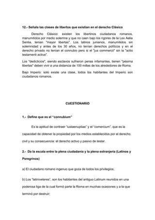 12.- Señala las clases de libertos que existían en el derecho Clásico 
Derecho Clásico: existen los libertinos ciudadanos romanos, 
manumitidos por medio solemne y que no caen bajo los rigores de la Lex Aelia 
Sentia, tenian "mayor libertas". Los latinos junianos, manumitidos sin 
solemnidad y antes de los 30 años, no tenían derechos políticos y en el 
derecho privado no tenían el connubio pero si el "jus commercii" sin la "actio 
testamenti activa". 
Los "dedicticios", siendo esclavos sufrieron penas infamantes, tienen "pésima 
libertas" deben vivir a una distancia de 100 millas de los alrededores de Roma. 
Bajo Imperio: solo existe una clase, todos los habitantes del Imperio son 
ciudadanos romanos. 
CUESTIONARIO 
1.- Define que es el “connubium” 
Es la aptitud de contraer “iustaenuptiae” y el “comercium”, que es la 
capacidad de obtener la propiedad por los medios establecidos por el derecho 
civil y su consecuencia: el derecho activo y pasivo de testar. 
2.- Da la escala entre la plena ciudadanía y la plena extranjería (Latinos y 
Peregrinos) 
a) El ciudadano romano ingenuo que goza de todos los privilegios; 
b) Los “latiniveteres”, son los habitantes del antiguo Latinum reunidos en una 
poderosa liga de la cual formó parte la Roma en muchas ocasiones y a la que 
terminó por destruir; 
 