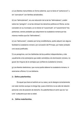 c) Los libertos manumitidos en forma solemne, que no tiene el “iushonorum” y 
sin “connubium” con familias senatoriales; 
d) Los “latinicoloniarii”, es una reducción de la de los “latiniveteres” y están 
sobre los “peregrini”, si se les rehúsan los derechos políticos en Roma, se les 
conceden en su municipio y si no tienen el “iusconnubii”, el “iuscommercii” les 
pertenece, siendo probable que adquirieran la ciudadanía romana por los 
mismos medios que los “latiniveteres”; 
e) Los “latiniiuniani”, creados por la ley IuniaNorbana, podía adquirir con alguna 
facilidad la ciudadanía romana: por concesión del Príncipe, por haber probado 
una causa justificada; 
f) Los peregrinos, son los habitantes de los pueblos independientes y más 
usualmente a los extranjeros que están sometidos a la dominación romana, no 
gozan de ninguna de la ventajas que confiere la ciudadanía romana; 
g) Los libertos dedicticios, que nunca podía obtener la ciudadanía romana, ni 
acercarse a Roma; h) Los bárbaros. 
3.- Define paterfamilias. 
Es aquel que tiene el señorío en su casa y se le designa correctamente 
con este nombre aunque no tenga hijo, pues el término no es sólo de relación 
personal, sino de posición de derecho. Es paterfamilias el varón que es “sui 
iuris” cualquiera que sea su edad. 
4.- Define materfamilias. 
 