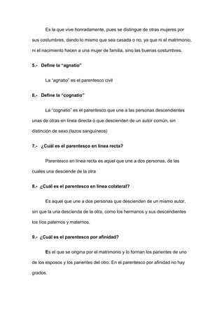 Es la que vive honradamente, pues se distingue de otras mujeres por 
sus costumbres, dando lo mismo que sea casada o no, ya que ni el matrimonio, 
ni el nacimiento hacen a una mujer de familia, sino las buenas costumbres. 
5.- Define la “agnatio” 
La “agnatio” es el parentesco civil 
6.- Define la “cognatio” 
La “cognatio” es el parentesco que une a las personas descendientes 
unas de otras en línea directa o que descienden de un autor común, sin 
distinción de sexo.(lazos sanguíneos) 
7.- ¿Cuál es el parentesco en línea recta? 
Parentesco en línea recta es aquel que une a dos personas, de las 
cuales una desciende de la otra 
8.- ¿Cuál es el parentesco en línea colateral? 
Es aquel que une a dos personas que descienden de un mismo autor, 
sin que la una descienda de la otra, como los hermanos y sus descendientes 
los tíos paternos y maternos. 
9.- ¿Cuál es el parentesco por afinidad? 
Es el que se origina por el matrimonio y lo forman los parientes de uno 
de los esposos y los parientes del otro. En el parentesco por afinidad no hay 
grados. 
 