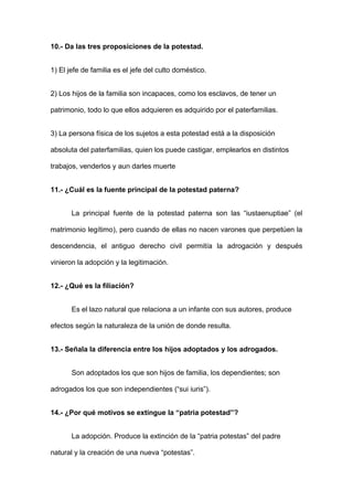 10.- Da las tres proposiciones de la potestad. 
1) El jefe de familia es el jefe del culto doméstico. 
2) Los hijos de la familia son incapaces, como los esclavos, de tener un 
patrimonio, todo lo que ellos adquieren es adquirido por el paterfamilias. 
3) La persona física de los sujetos a esta potestad está a la disposición 
absoluta del paterfamilias, quien los puede castigar, emplearlos en distintos 
trabajos, venderlos y aun darles muerte 
11.- ¿Cuál es la fuente principal de la potestad paterna? 
La principal fuente de la potestad paterna son las “iustaenuptiae” (el 
matrimonio legítimo), pero cuando de ellas no nacen varones que perpetúen la 
descendencia, el antiguo derecho civil permitía la adrogación y después 
vinieron la adopción y la legitimación. 
12.- ¿Qué es la filiación? 
Es el lazo natural que relaciona a un infante con sus autores, produce 
efectos según la naturaleza de la unión de donde resulta. 
13.- Señala la diferencia entre los hijos adoptados y los adrogados. 
Son adoptados los que son hijos de familia, los dependientes; son 
adrogados los que son independientes (“sui iuris”). 
14.- ¿Por qué motivos se extingue la “patria potestad”? 
La adopción. Produce la extinción de la “patria potestas” del padre 
natural y la creación de una nueva “potestas”. 
 