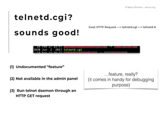 telnetd.cgi?
sounds good!
Goal: HTTP Request —> telnetd.cgi —> telnetd &
(1) Undocumented “feature”
(2) Not available in the admin panel
(3) Run telnet daemon through an
HTTP GET request
…feature, really?
(it comes in handy for debugging
purpose)
© Marco Romano - nemux.org
 