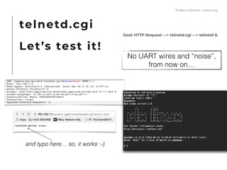 telnetd.cgi
Let’s test it!
Goal: HTTP Request —> telnetd.cgi —> telnetd &
No UART wires and “noise”,
from now on…
and typo here… so, it works :-)
© Marco Romano - nemux.org
 