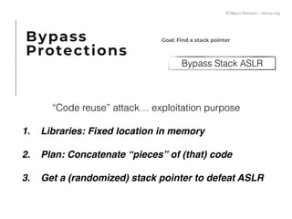 Bypass Stack ASLR
Goal: Find a stack pointer
“Code reuse” attack… exploitation purpose
1. Libraries: Fixed location in memory
2. Plan: Concatenate “pieces” of (that) code
3. Get a (randomized) stack pointer to defeat ASLR
Bypass
Protections
© Marco Romano - nemux.org
 