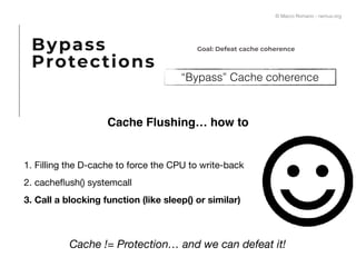 “Bypass” Cache coherence
Cache Flushing… how to
1. Filling the D-cache to force the CPU to write-back

2. cacheﬂush() systemcall

3. Call a blocking function (like sleep() or similar)
Cache != Protection… and we can defeat it!
Bypass
Protections
Goal: Defeat cache coherence
© Marco Romano - nemux.org
 