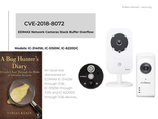CVE-2018-8072
EDIMAX Network Cameras Stack Buffer Overﬂow
Models: IC-3140W, IC-5150W, IC-6220DC
An issue was
discovered on
EDIMAX IC-3140W
through 3.06,
IC-5150W through
3.09, and IC-6220DC
through 3.06 devices…
© Marco Romano - nemux.org
 