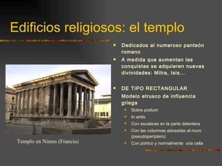 Edificios religiosos: el templo Dedicados al numeroso panteón romano A medida que aumentan las conquistas se adquieren nuevas divinidades: Mitra, Isis... DE TIPO RECTANGULAR Modelo etrusco de influencia griega Sobre podium In antis Con escaleras en la parte delantera Con las columnas adosadas al muro (pseudoperíptero) Con pórtico y normalmente  una cella Templo en Nimes (Francia) 
