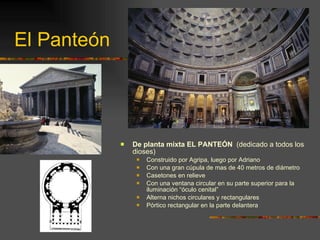 El Panteón De planta mixta EL PANTEÓN   (dedicado a todos los dioses) Construido por Agripa, luego por Adriano Con una gran cúpula de mas de 40 metros de diámetro Casetones en relieve Con una ventana circular en su parte superior para la iluminación “óculo cenital” Alterna nichos circulares y rectangulares Pórtico rectangular en la parte delantera 