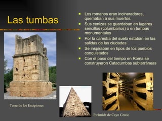 Las tumbas Los romanos eran incineradores, quemaban a sus muertos. Sus cenizas se guardaban en lugares sencillos (columbarios) o en tumbas monumentales  Por la carestía del suelo estaban en las salidas de las ciudades Se inspiraban en tipos de los pueblos conquistados Con el paso del tiempo en Roma se construyeron Catacumbas subterráneas Pirámide de Cayo Cestio Torre de los Escipiones 