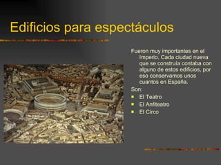 Edificios para espectáculos Fueron muy importantes en el Imperio. Cada ciudad nueva que se construía contaba con alguno de estos edificios, por eso conservamos unos cuantos en España. Son: El Teatro El Anfiteatro El Circo 
