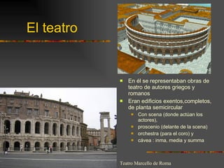 El teatro En él se representaban obras de teatro de autores griegos y romanos Eran edificios exentos,completos, de planta semicircular Con scena (donde actúan los actores),  proscenio (delante de la scena) orchestra (para el coro) y  cávea : inma, media y summa Teatro Marcello de Roma 