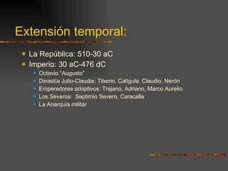 Extensión temporal: La República: 510-30 aC Imperio: 30 aC-476 dC Octavio “Augusto”  Dinastía Julio-Claudia: Tiberio, Calígula, Claudio, Nerón Emperadores adoptivos: Trajano, Adriano, Marco Aurelio Los Severos:  Septimio Severo, Caracalla La Anarquía militar 
