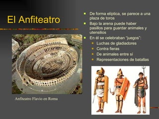El Anfiteatro De forma elíptica, se parece a una plaza de toros Bajo la arena puede haber pasillos para guardar animales y utensilios En él se celebraban “juegos”: Luchas de gladiadores Contra fieras De animales entre sí Representaciones de batallas Anfiteatro Flavio en Roma 
