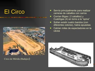 El Circo Servía principalmente para realizar carreras de caballos con carros Corrían Bigas ( 2 caballos) y Cuádrigas (4) en torno a la “spina” Solían existir cuatro bandos (con diferentes colores), había apuestas Cabían miles de espectadores en la cávea Circo de Mérida (Badajoz ) 