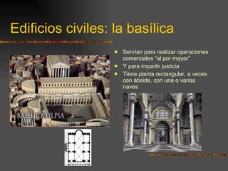 Edificios civiles: la basílica Servían para realizar operaciones comerciales “al por mayor”  Y para impartir justicia Tiene planta rectangular, a veces con ábside, con una o varias naves 