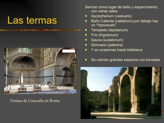 Las termas Servían como lugar de baño y esparcimiento, con varias salas: Apodytherium (vestuario) Baño Caliente (caldarium),por debajo hay un “hipocausto” Templado (tepidarium) Frío (frigidarium) Sauna (sudatorium) Gimnasio (palestra) Y en ocasiones hasta biblioteca Se cubrían grandes espacios con bóvedas Termas de Caracalla en Roma 