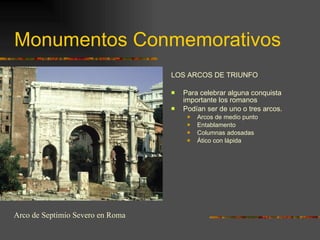 Monumentos Conmemorativos LOS ARCOS DE TRIUNFO Para celebrar alguna conquista importante los romanos Podían ser de uno o tres arcos. Arcos de medio punto Entablamento Columnas adosadas Ático con lápida Arco de Septimio Severo en Roma 