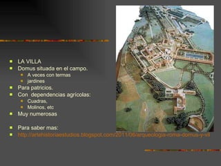 LA VILLA Domus situada en el campo.  A veces con termas jardines Para patricios. Con  dependencias agrícolas: Cuadras,  Molinos, etc Muy numerosas Para saber mas: http://artehistoriaestudios.blogspot.com/2011/06/arqueologia-roma-domus-y-villas.html 