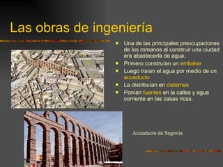 Las obras de ingeniería Una de las principales preocupaciones de los romanos al construir una ciudad era abastecerla de agua. Primero construían un  embalse Luego traían el agua por medio de un  acueducto La distribuían en  cisternas Ponían  fuentes  en la calles y agua corriente en las casas ricas. Acueducto de Segovia 