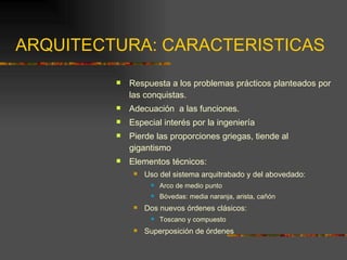 ARQUITECTURA: CARACTERISTICAS Respuesta a los problemas prácticos planteados por las conquistas. Adecuación  a las funciones. Especial interés por la ingeniería Pierde las proporciones griegas, tiende al gigantismo Elementos técnicos: Uso del sistema arquitrabado y del abovedado: Arco de medio punto Bóvedas: media naranja, arista, cañón Dos nuevos órdenes clásicos:  Toscano y compuesto Superposición de órdenes 