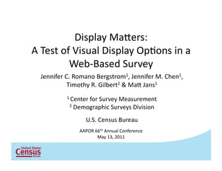 Display	
  Ma*ers:	
  	
  
A	
  Test	
  of	
  Visual	
  Display	
  Op6ons	
  in	
  a	
  
               Web-­‐Based	
  Survey	
  
   Jennifer	
  C.	
  Romano	
  Bergstrom1,	
  Jennifer	
  M.	
  Chen1,	
  	
  
                Timothy	
  R.	
  Gilbert2	
  &	
  Ma*	
  Jans1	
  
                1	
  Center	
  for	
  Survey	
  Measurement	
  
                 2	
  Demographic	
  Surveys	
  Division	
  


                           U.S.	
  Census	
  Bureau	
  
                       AAPOR	
  66th	
  Annual	
  Conference	
  	
  
                                 May	
  13,	
  2011	
  
 