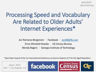 Processing Speed and Vocabulary
Are Related to Older Adults’
Internet Experiences*
Jen Romano-Bergstrom | Facebook | JenRB@fb.com
Erica Olmsted-Hawala | US Census Bureau
Wendy Rogers | Georgia Institute of Technology
#HCII2015
@romanocog
* Best Paper Award of the 1st International Conference on Human Aspects of IT for the Aged Population
Aug 5, 2015
HCII | Los Angeles, CA
 