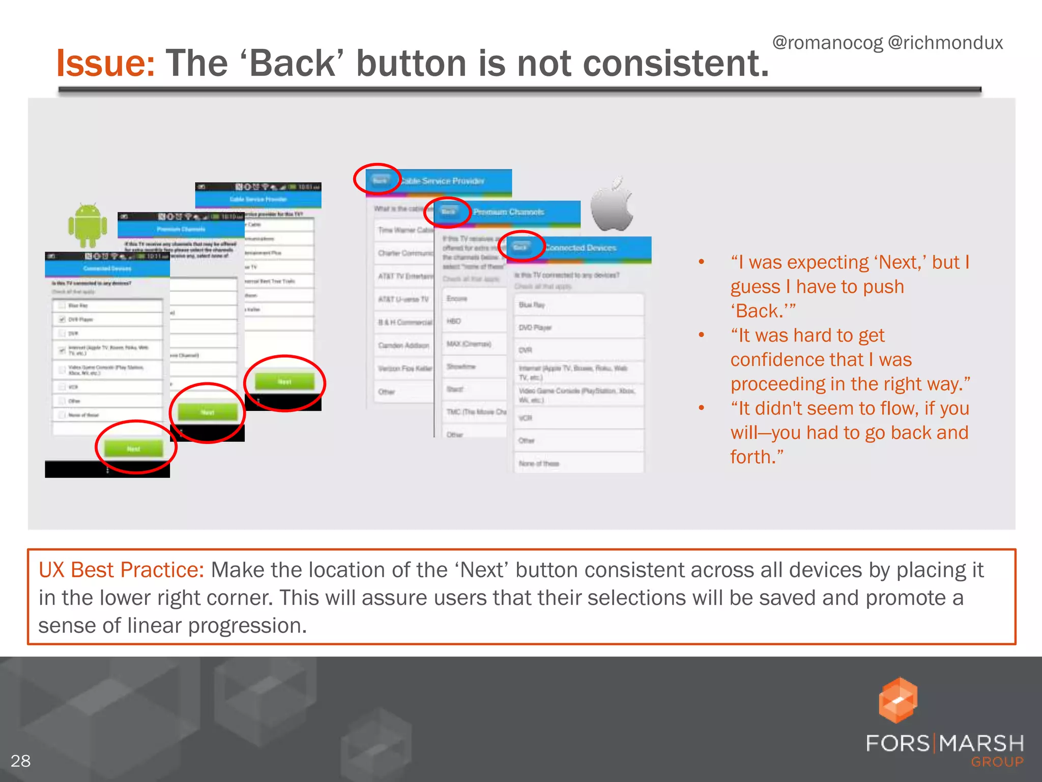 Issue: The ‘Back’ button is not consistent.
28
UX Best Practice: Make the location of the ‘Next’ button consistent across all devices by placing it
in the lower right corner. This will assure users that their selections will be saved and promote a
sense of linear progression.
• “I was expecting ‘Next,’ but I
guess I have to push
‘Back.’”
• “It was hard to get
confidence that I was
proceeding in the right way.”
• “It didn't seem to flow, if you
will—you had to go back and
forth.”
@romanocog @richmondux
 