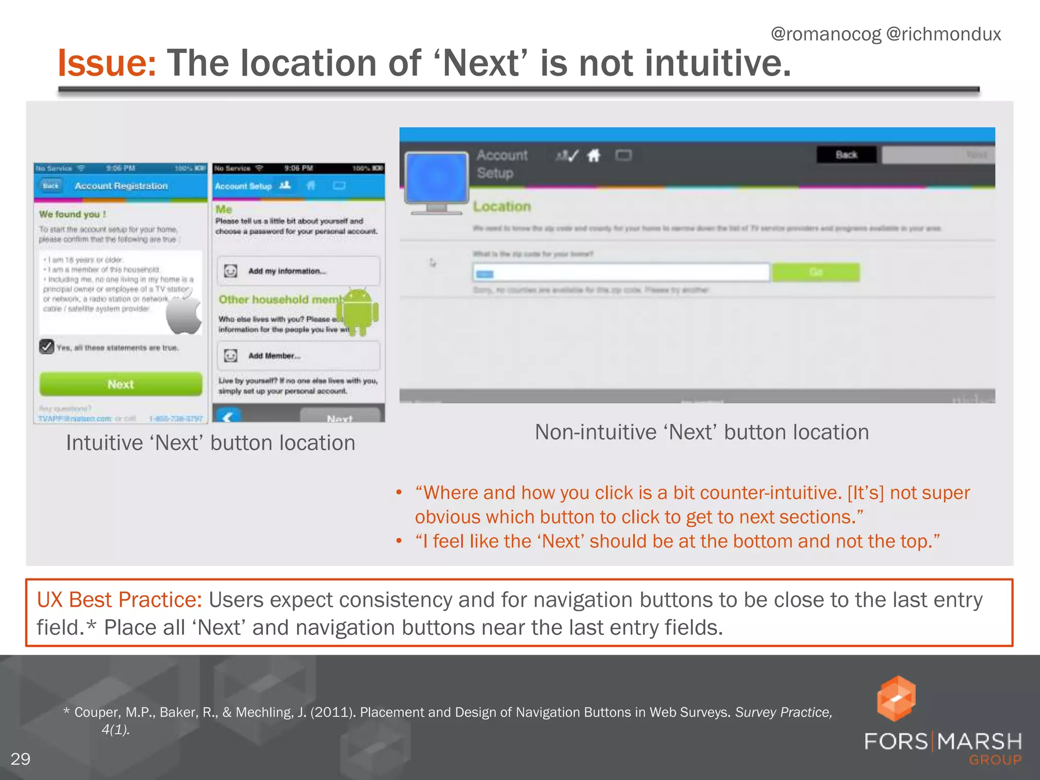 Issue: The location of ‘Next’ is not intuitive.
29
* Couper, M.P., Baker, R., & Mechling, J. (2011). Placement and Design of Navigation Buttons in Web Surveys. Survey Practice,
4(1).
• “Where and how you click is a bit counter-intuitive. [It’s] not super
obvious which button to click to get to next sections.”
• “I feel like the ‘Next’ should be at the bottom and not the top.”
UX Best Practice: Users expect consistency and for navigation buttons to be close to the last entry
field.* Place all ‘Next’ and navigation buttons near the last entry fields.
Intuitive ‘Next’ button location Non-intuitive ‘Next’ button location
@romanocog @richmondux
 